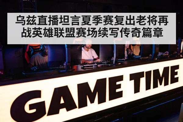 乌兹直播坦言夏季赛复出老将再战英雄联盟赛场续写传奇篇章